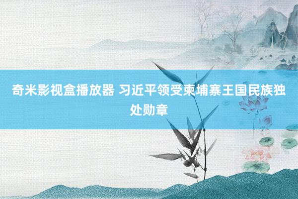 奇米影视盒播放器 习近平领受柬埔寨王国民族独处勋章