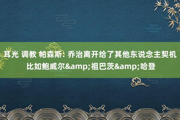 耳光 调教 帕森斯: 乔治离开给了其他东说念主契机 比如鲍威尔&祖巴茨&哈登
