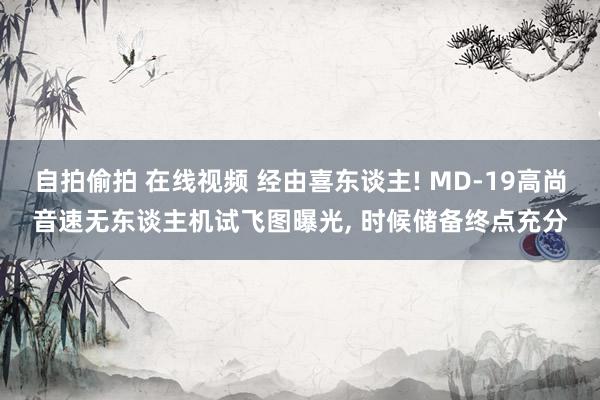 自拍偷拍 在线视频 经由喜东谈主! MD-19高尚音速无东谈主机试飞图曝光, 时候储备终点充分