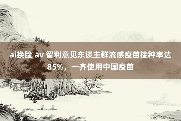 ai换脸 av 智利意见东谈主群流感疫苗接种率达85%，一齐使用中国疫苗