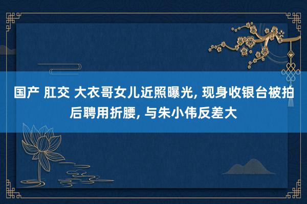 国产 肛交 大衣哥女儿近照曝光, 现身收银台被拍后聘用折腰, 与朱小伟反差大