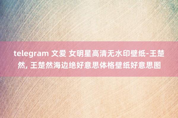 telegram 文爱 女明星高清无水印壁纸-王楚然, 王楚然海边绝好意思体格壁纸好意思图