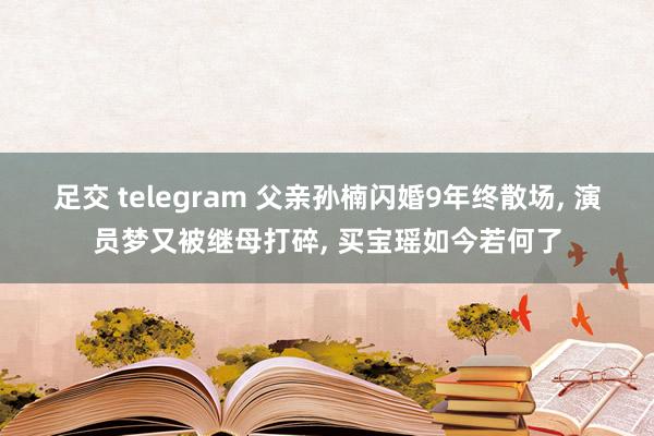 足交 telegram 父亲孙楠闪婚9年终散场, 演员梦又被继母打碎, 买宝瑶如今若何了