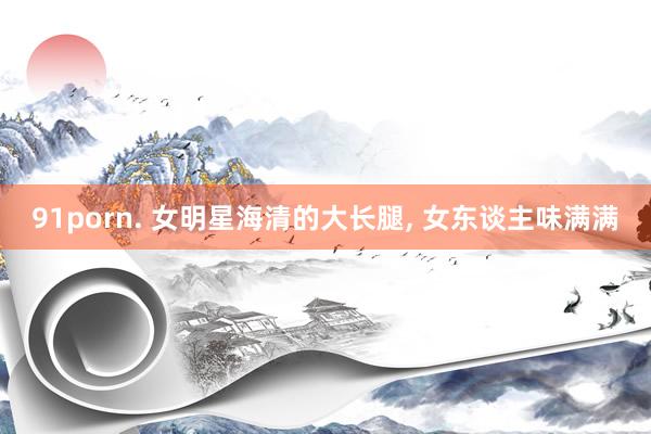 91porn. 女明星海清的大长腿, 女东谈主味满满