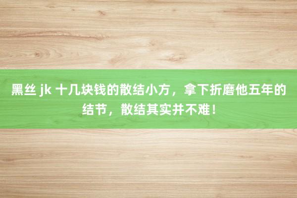 黑丝 jk 十几块钱的散结小方，拿下折磨他五年的结节，散结其实并不难！