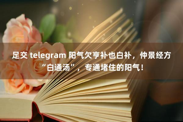 足交 telegram 阳气欠亨补也白补，仲景经方“白通汤”，专通堵住的阳气！