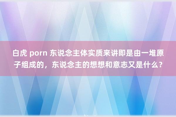 白虎 porn 东说念主体实质来讲即是由一堆原子组成的，东说念主的想想和意志又是什么？