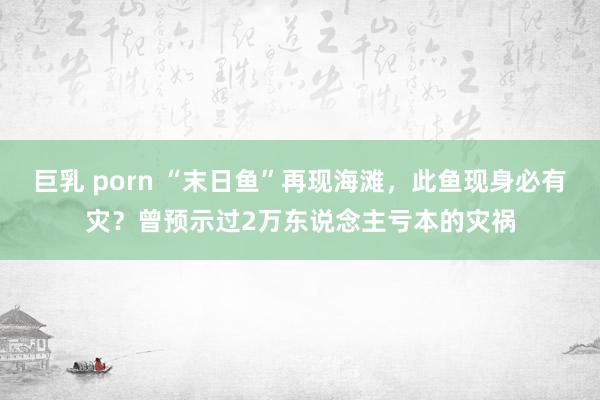 巨乳 porn “末日鱼”再现海滩，此鱼现身必有灾？曾预示过2万东说念主亏本的灾祸