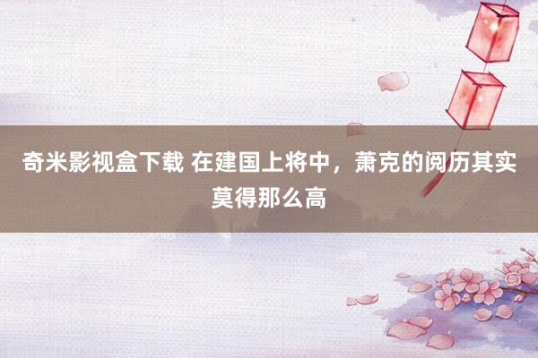 奇米影视盒下载 在建国上将中，萧克的阅历其实莫得那么高