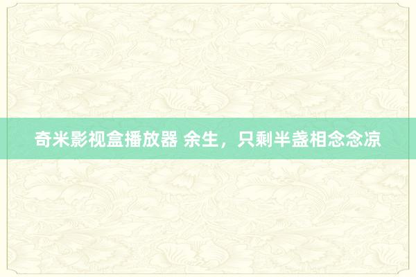 奇米影视盒播放器 余生，只剩半盏相念念凉