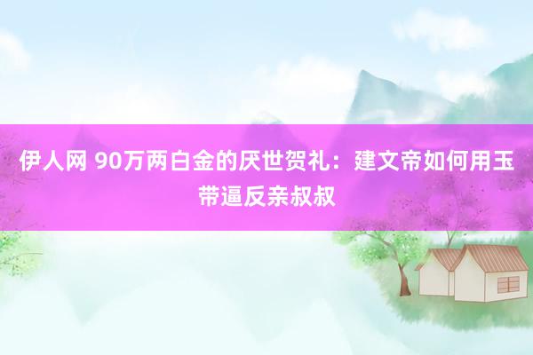 伊人网 90万两白金的厌世贺礼：建文帝如何用玉带逼反亲叔叔
