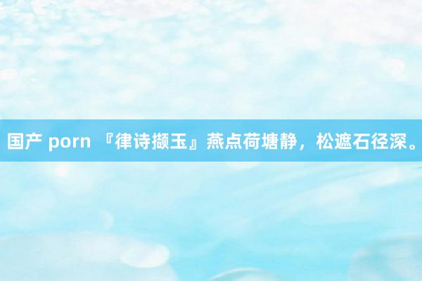 国产 porn 『律诗撷玉』燕点荷塘静，松遮石径深。