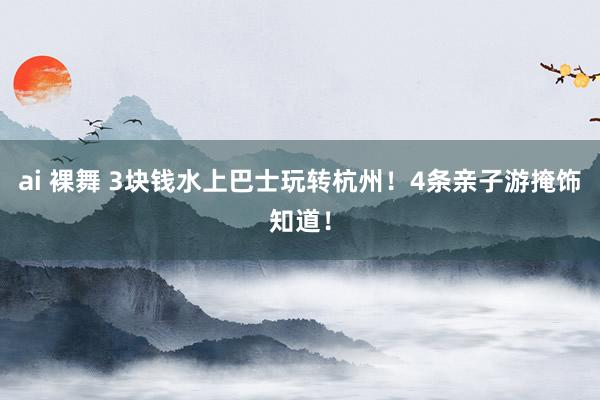 ai 裸舞 3块钱水上巴士玩转杭州！4条亲子游掩饰知道！